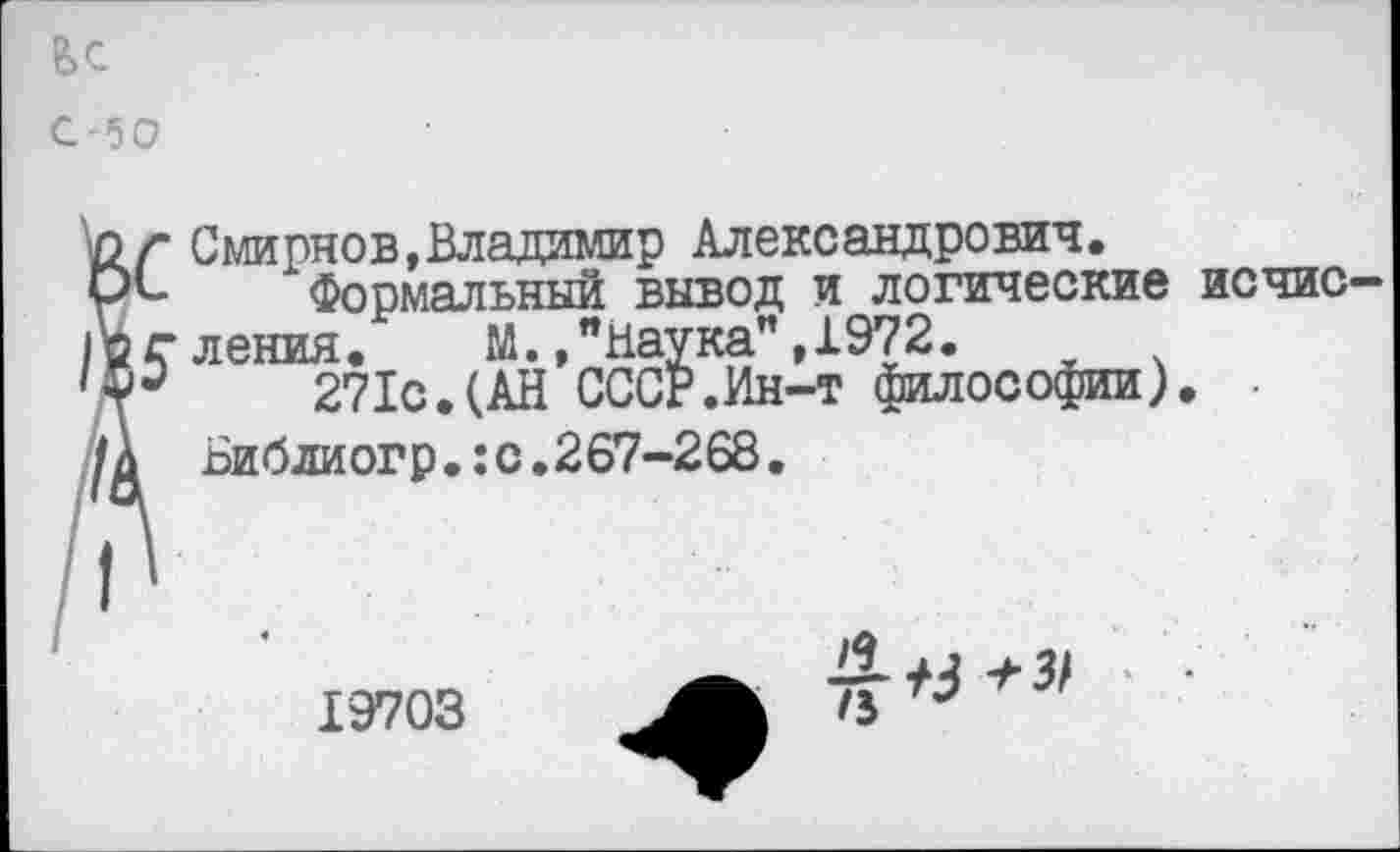 ﻿Смирнов,Владимир Александрович.
Формальный вывод и логические исчисления. М./Наука" ,1972.
271с.(АН СССР.Ин-т философии). • Библиогр.:с.267-268.
Ьс
С -5 О
19703